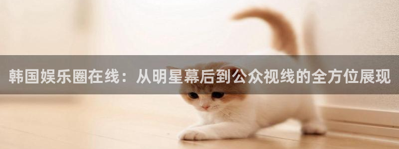 南宫大舞台官网入口：韩国娱乐圈在线：从明星幕后到公众视线的全方位展现