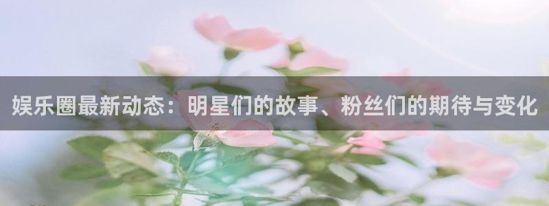 南宫大舞台官网入口：娱乐圈最新动态：明星们的故事、粉丝们的期待与变化